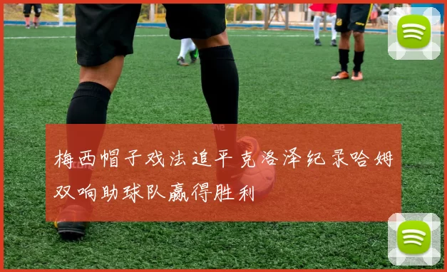 梅西帽子戏法追平克洛泽纪录哈姆双响助球队赢得胜利