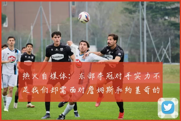 热火自媒体：东部夺冠对手实力不足我们却需面对詹姆斯和约基奇的挑战