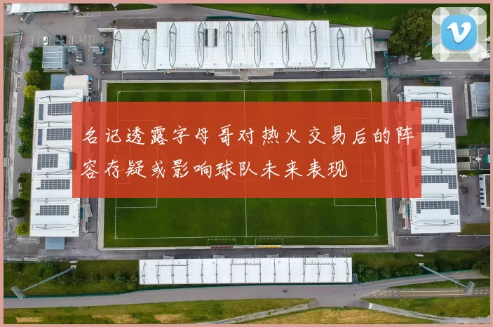 名记透露字母哥对热火交易后的阵容存疑或影响球队未来表现
