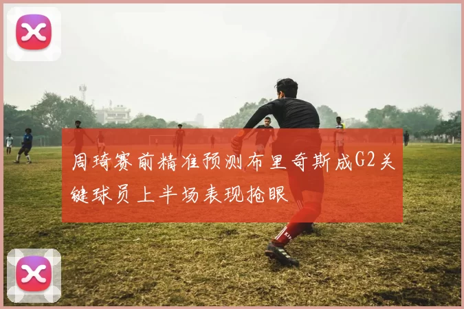 周琦赛前精准预测布里奇斯成G2关键球员上半场表现抢眼