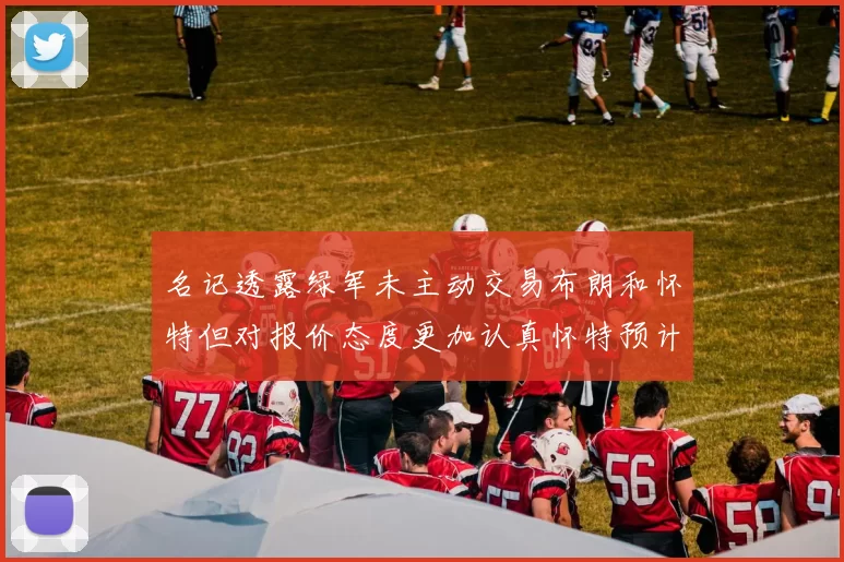 名记透露绿军未主动交易布朗和怀特但对报价态度更加认真怀特预计留队