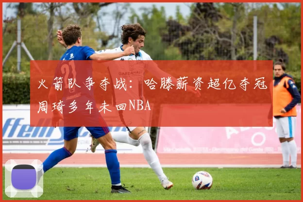 火箭队争夺战：哈滕薪资超亿夺冠周琦多年未回NBA
