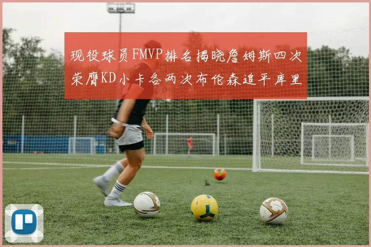 现役球员FMVP排名揭晓詹姆斯四次荣膺KD小卡各两次布伦森追平库里与约基奇