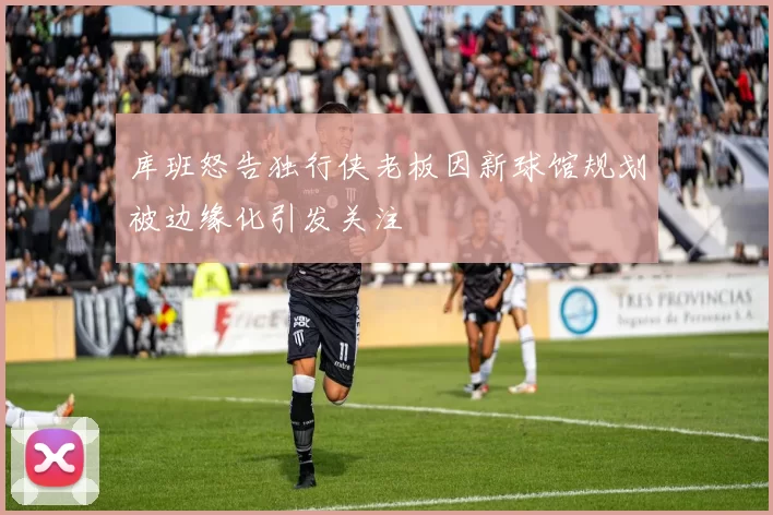 库班怒告独行侠老板因新球馆规划被边缘化引发关注