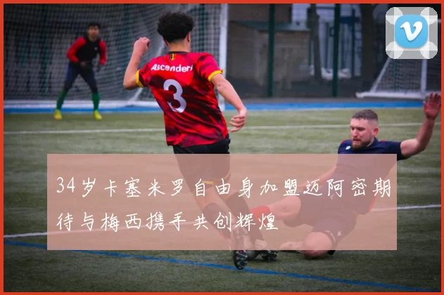 34岁卡塞米罗自由身加盟迈阿密期待与梅西携手共创辉煌
